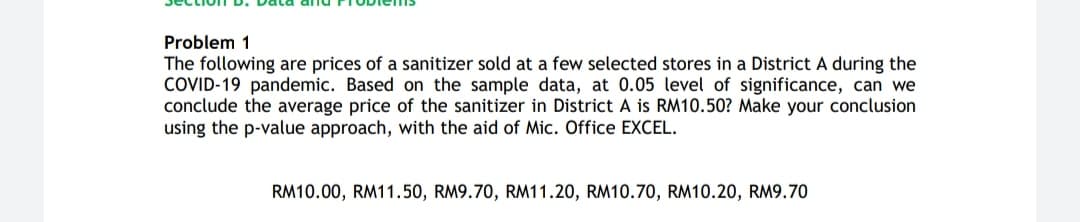 The following are prices of a sanitizer sold at a few selected stores in a District A during the
COVID-19 pandemic. Based on the sample data, at 0.05 level of significance, can we
conclude the average price of the sanitizer in District A is RM10.50? Make your conclusion
using the p-value approach, with the aid of Mic. Office EXCEL.
