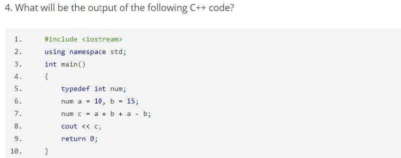 4. What will be the output of the following C++ code?
1.
#include <iostream>
2.
using namespace std;
3.
int main()
4.
{
5.
typedef int num;
6.
num a =
10, b =
15;
7.
num c = a + b + a - b;
8.
cout << c;
9.
return 0;
10.
}
