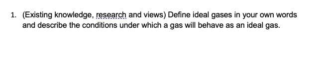 1. (Existing knowledge, research and views) Define ideal gases in your own words
and describe the conditions under which a gas will behave as an ideal gas.
