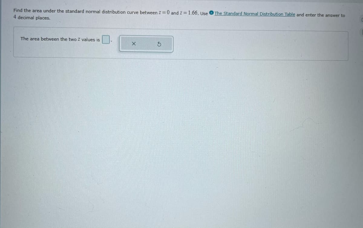 The Standard Normal Distribution Table and enter the answer to
Find the area under the standard normal distribution curve between Z=0 and z=1.66. Use
4 decimal places.
The area between the two Z values is
