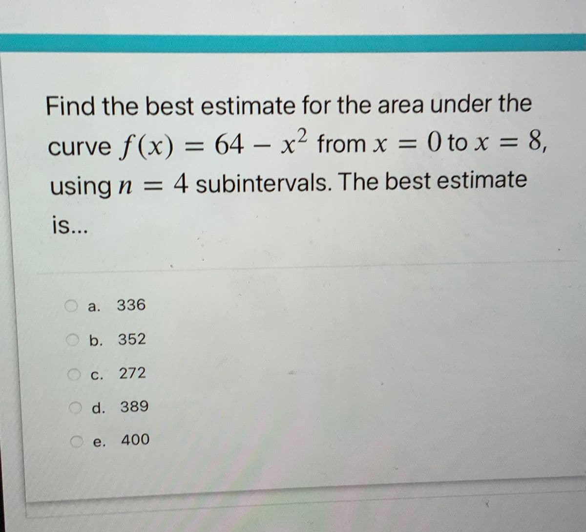 Find the best estimate for the area under the
curve f(x) = 64 – x² from x = 0 to x = 8,
-
using n = 4 subintervals. The best estimate
is..
а. 336
O b. 352
С. 272
d. 389
е.
400
