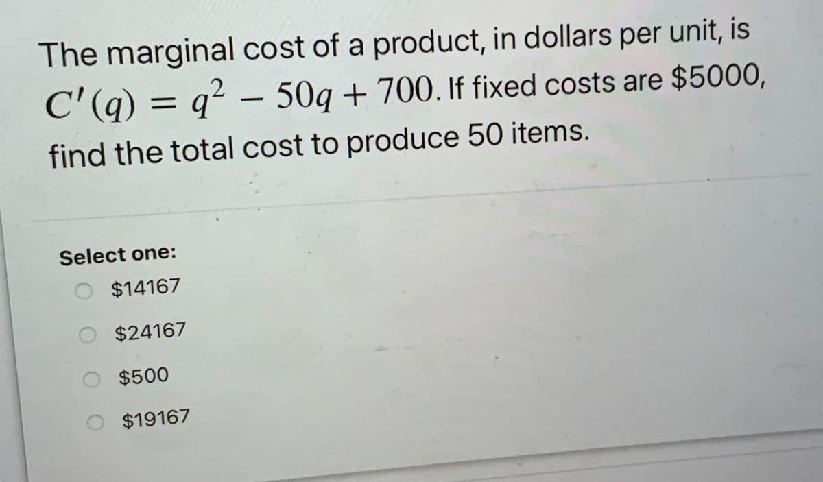 The marginal cost of a product, in dollars per unit, is
C'(q) = q² – 50q + 700. If fixed costs are $5000,
%3D
find the total cost to produce 50 items.
Select one:
$14167
$24167
$500
$19167
