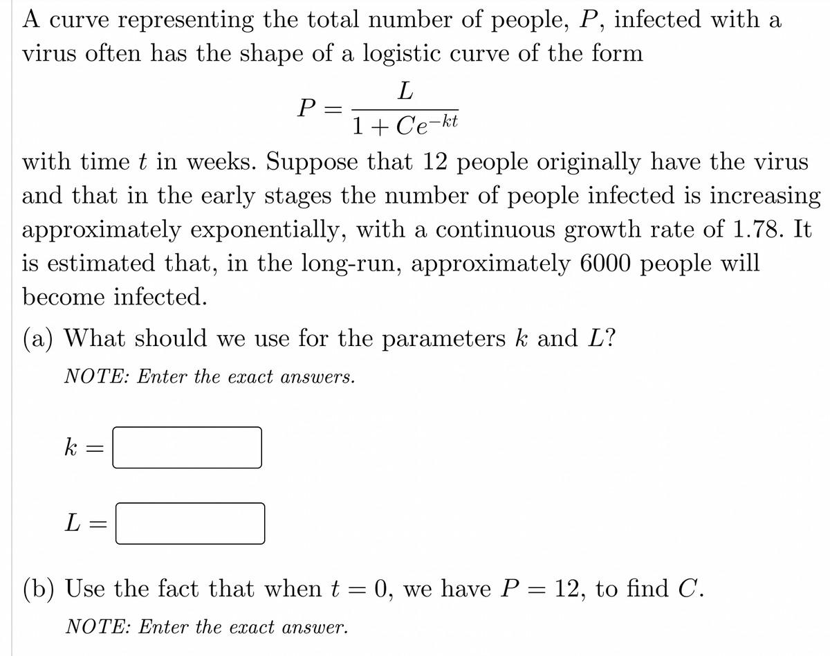 A curve representing the total number of people, P, infected with a
virus often has the shape of a logistic curve of the form
P =
1+ Ce-kt
with time t in weeks. Suppose that 12 people originally have the virus
and that in the early stages the number of people infected is increasing
approximately exponentially, with a continuous growth rate of 1.78. It
is estimated that, in the long-run, approximately 6000 people will
become infected.
(a) What should we use for the parameters k and L?
NOTE: Enter the exact answers.
k
(b) Use the fact that when t = 0, we have P = 12, to find C.
NOTE: Enter the exact answer.
