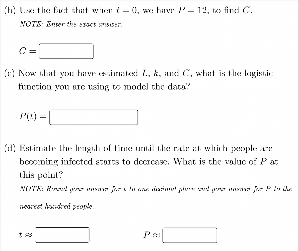 (b) Use the fact that when t = 0, we have P = 12, to find C.
NOTE: Enter the exact answer.
C
(c) Now that you have estimated L, k, and C, what is the logistic
function you are using to model the data?
P(t)
(d) Estimate the length of time until the rate at which people are
becoming infected starts to decrease. What is the value of P at
this point?
NOTE: Round your answer for t to one decimal place and your answer for P to the
пеarest hundred people.
