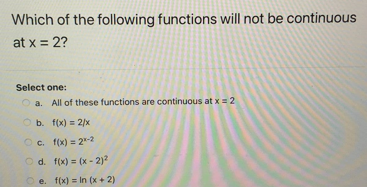 Which of the following functions will not be continuous
at x = 2?
%3D
Select one:
a.
All of these functions are continuous at x = 2
O b. f(x) = 2/x
C. f(x) = 2x-2
%3D
O d. f(x) = (x - 2)2
%3D
e. f(x) = In (x + 2)
%3D
