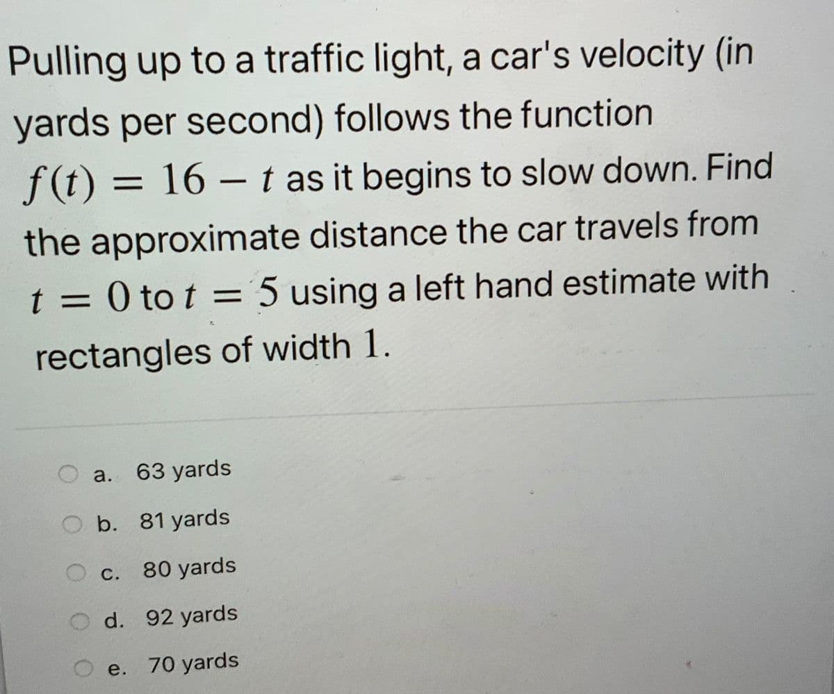Pulling up to a traffic light, a car's velocity (in
yards per second) follows the function
f(t) = 16 – t as it begins to slow down. Find
the approximate distance the car travels from
t = 0 to t = 5 using a left hand estimate with
%3D
%3D
rectangles of width 1.
a. 63 yards
O b. 81 yards
O C.
80 yards
d. 92 yards
e. 70 yards
е.
