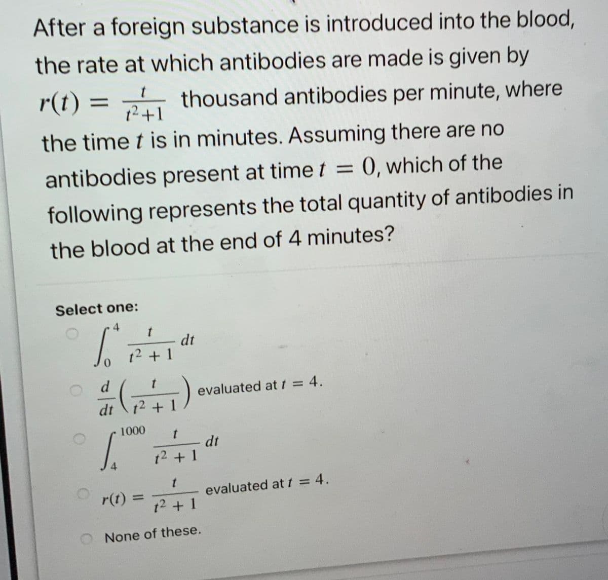After a foreign substance is introduced into the blood,
the rate at which antibodies are made is given by
r(t) =
thousand antibodies per minute, where
12+1
the time t is in minutes. Assuming there are no
antibodies present at timet =
= 0, which of the
following represents the total quantity of antibodies in
the blood at the end of 4 minutes?
Select one:
dt
12 + 1
d
evaluated at t = 4.
dt
12 + 1
1000
dt
t2 +1
4
r(t) =
evaluated at t = 4.
t2 +1
None of these.
