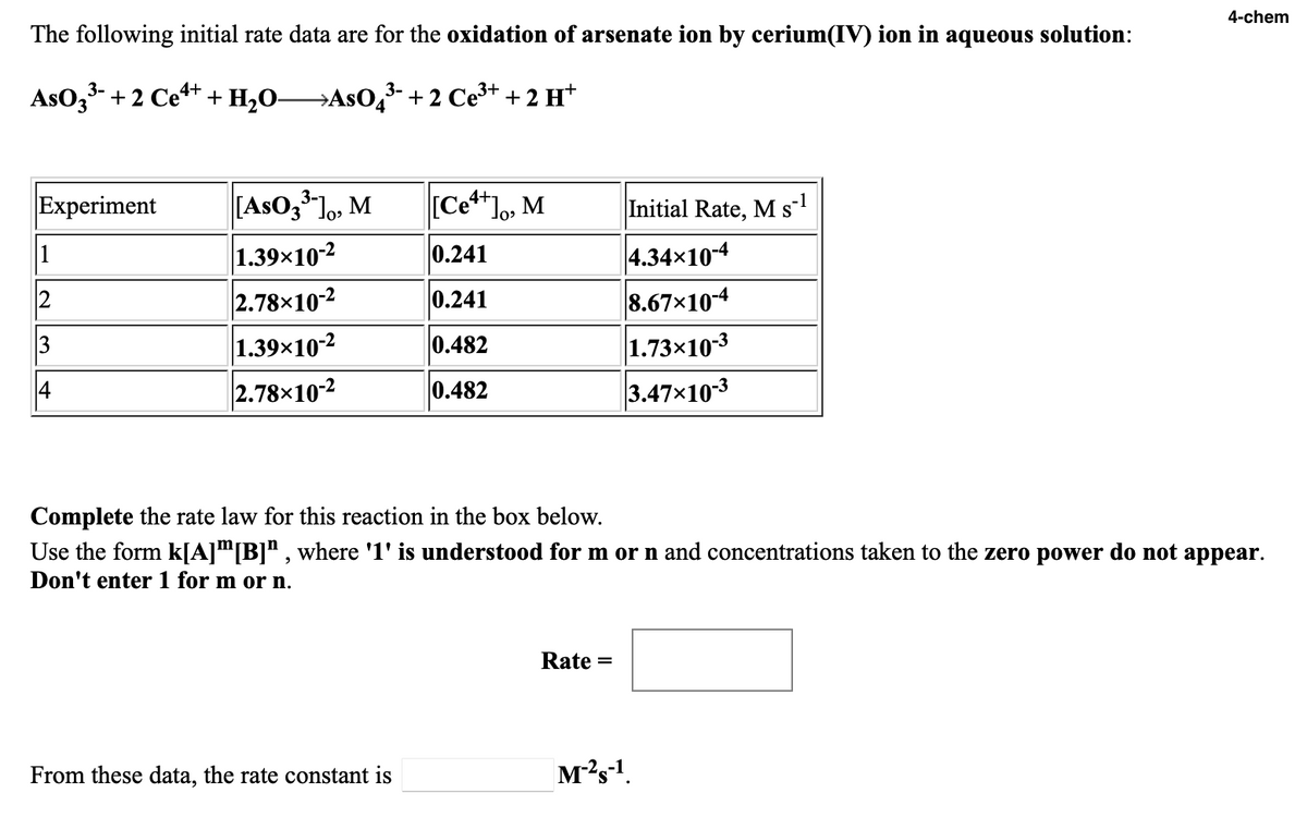 4-chem
The following initial rate data are for the oxidation of arsenate ion by cerium(IV) ion in aqueous solution:
AsO3- + 2 Ce** + H,O→ASO,+2 Ce3+ + 2 H*
Experiment
[AsO3 lo, M
[Ce**lo, M
Initial Rate, M s
-1
S
1
1.39x10-2
0.241
4.34x10-4
2.78×10-2
0.241
8.67x10-4
3
1.39×10-2
0.482
1.73x10-3
14
2.78×10-2
0.482
3.47x10-3
Complete the rate law for this reaction in the box below.
Use the form k[A]™[B]" , where '1' is understood for m or n and concentrations taken to the zero power do not appear.
Don't enter 1 for m or n.
Rate =
From these data, the rate constant is
M?s-1.
