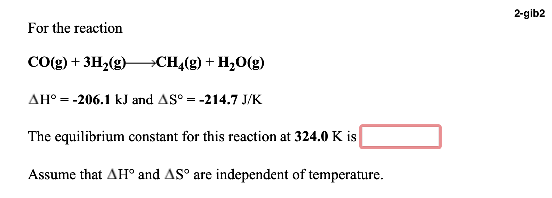 2-gib2
For the reaction
CO(g) + 3H2(g)-
→CH4(g) + H,O(g)
AH° = -206.1 kJ and AS° = -214.7 J/K
The equilibrium constant for this reaction at 324.0 K is
Assume that AH° and AS° are independent of temperature.
