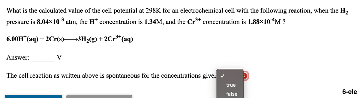 What is the calculated value of the cell potential at 298K for an electrochemical cell with the following reaction, when the H2
pressure is 8.04×10³ atm, the H* concentration is 1.34M, and the Cr3+ concentration is 1.88×10-“M ?
6.00H*(aq) + 2Cr(s)3H,(g) + 2Cr**(aq)
Answer:
V
The cell reaction as written above is spontaneous for the concentrations giver v
true
6-ele
false

