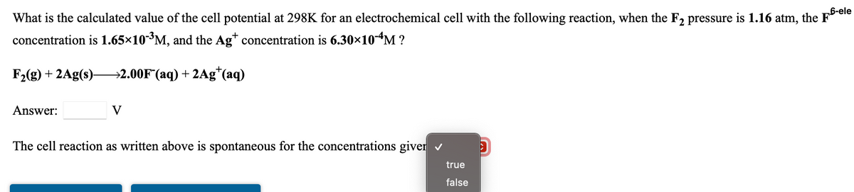 What is the calculated value of the cell potential at 298K for an electrochemical cell with the following reaction, when the F, pressure is 1.16 atm, the Fele
concentration is 1.65×10-³M, and the Ag* concentration is 6.30×10-M ?
F2(g) + 2Ag(s)-
→2.00F (aq) + 2Ag"(aq)
Answer:
V
The cell reaction as written above is spontaneous for the concentrations giver v
true
false
