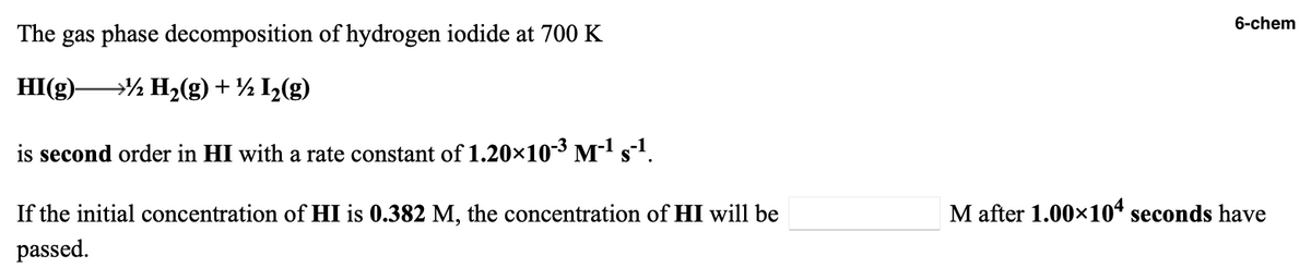 6-chem
The gas phase decomposition of hydrogen iodide at 700 K
HI(g)½ H2(g) + ½ I½(g)
is second order in HI with a rate constant of 1.20×10-³ M-l s.
If the initial concentration of HI is 0.382 M, the concentration of HI will be
M after 1.00x10“ seconds have
passed.
