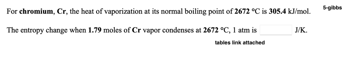 5-gibbs
For chromium, Cr, the heat of vaporization at its normal boiling point of 2672 °C is 305.4 kJ/mol.
The entropy change when 1.79 moles of Cr vapor condenses at 2672 °C, 1 atm is
J/K.
tables link attached
