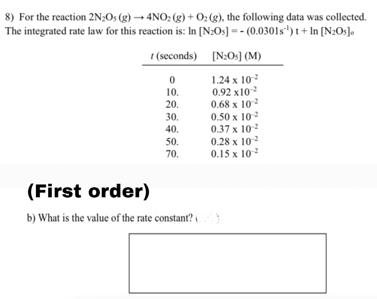 8) For the reaction 2N2O5 (g) → 4NO2 (g) + O2 (g), the following data was collected.
The integrated rate law for this reaction is: In [N2O5] = - (0.0301s') t + In [N2Os]o
t (seconds)
[N2O5] (M)
1.24 x 10-2
0.92 x10-2
0.68 x 10-2
0.50 x 10-²
0.37 x 10-2
0.28 x 10-²
0.15 x 10 ²
10.
20.
30.
X
40.
50.
70.
(First order)
b) What is the value of the rate constant? (
