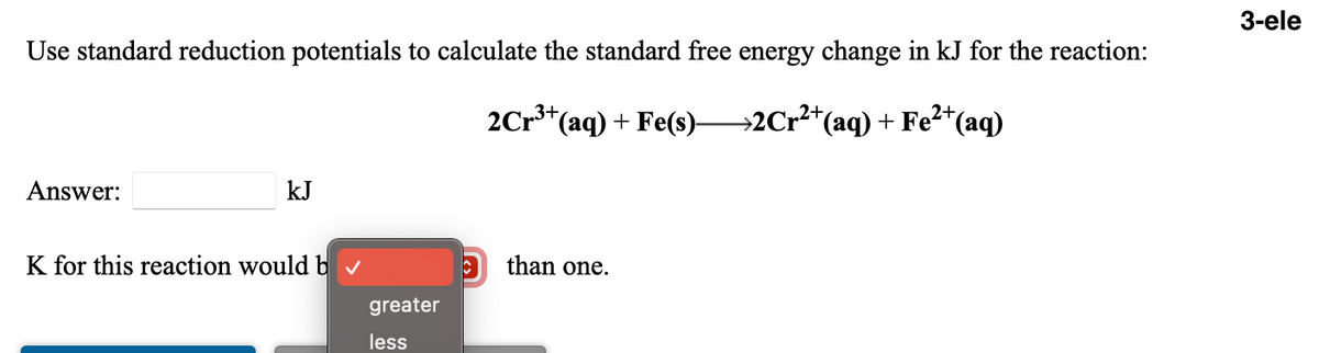 3-ele
Use standard reduction potentials to calculate the standard free energy change in kJ for the reaction:
2Cr*(aq) + Fe(s)–
→2Cr²*(aq) + Fe²*(aq)
Answer:
kJ
K for this reaction would b v
than one.
greater
less
