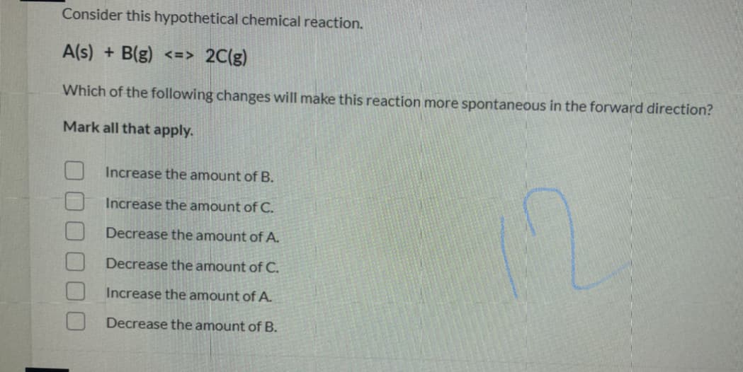 Consider this hypothetical chemical reaction.
A(s) + B(g) <=> 2C(g)
Which of the following changes will make this reaction more spontaneous in the forward direction?
Mark all that apply.
Increase the amount of B.
Increase the amount of C.
Decrease the amount of A.
Decrease the amount of C.
Increase the amount of A.
Decrease the amount of B.
