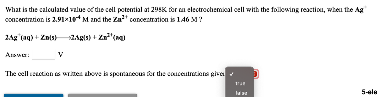 What is the calculated value of the cell potential at 298K for an electrochemical cell with the following reaction, when the Ag*
concentration is 2.91×10-4 M and the Zn2+ concentration is 1.46 M ?
2Ag*(aq) + Zn(s)-
→2Ag(s) + Zn²*(aq)
Answer:
V
The cell reaction as written above is spontaneous for the concentrations giver v
true
false
5-ele
