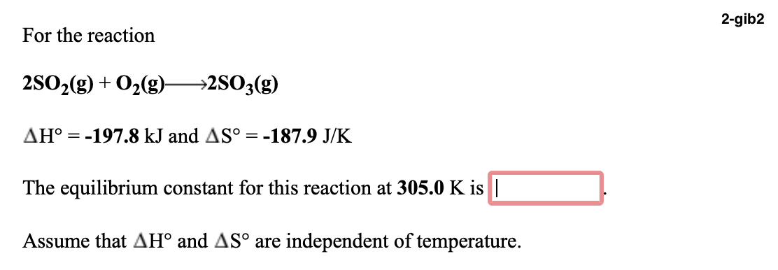 2-gib2
For the reaction
2SO2(g) + O2(g)-
→2SO3(g)
AH° = -197.8 kJ and AS° = -187.9 J/K
The equilibrium constant for this reaction at 305.0 K is ||
Assume that AH° and AS° are independent of temperature.
