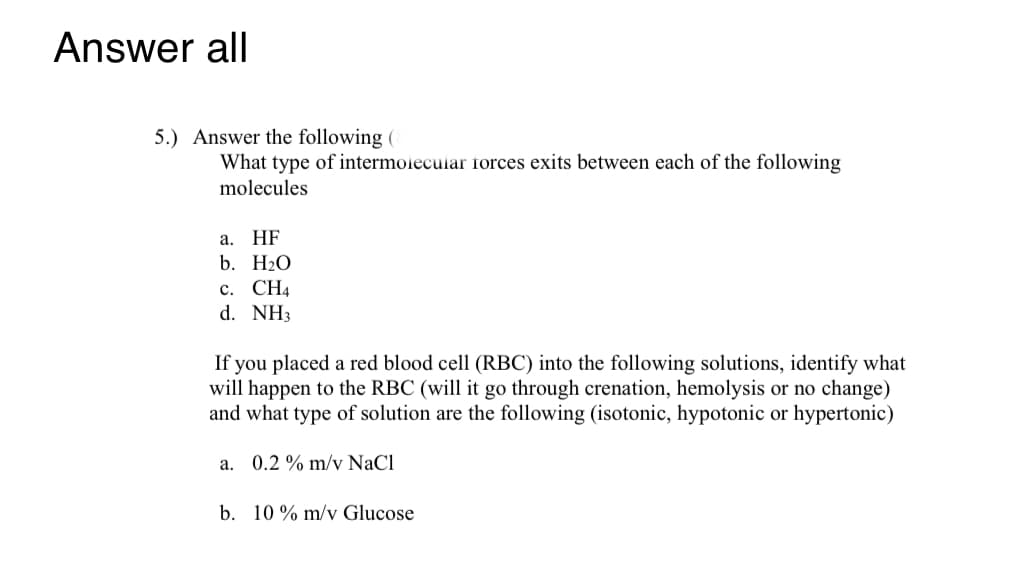 Answer all
5.) Answer the following (
What type of intermoiecular forces exits between each of the following
molecules
а. HF
b. H2O
с. СН4
d. NH3
If you placed a red blood cell (RBC) into the following solutions, identify what
will happen to the RBC (will it go through crenation, hemolysis or no change)
and what type of solution are the following (isotonic, hypotonic or hypertonic)
a. 0.2 % m/v NaCl
b. 10 % m/v Glucose

