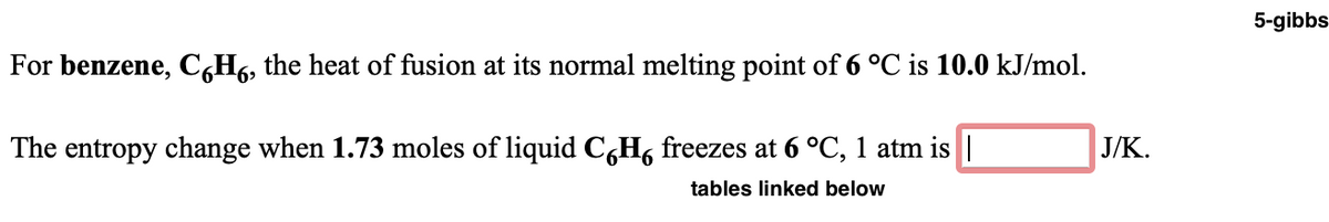 5-gibbs
For benzene, C,H6, the heat of fusion at its normal melting point of 6 °C is 10.0 kJ/mol.
The entropy change when 1.73 moles of liquid C,H, freezes at 6 °C, 1 atm is ||
J/K.
tables linked below
