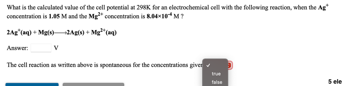 What is the calculated value of the cell potential at 298K for an electrochemical cell with the following reaction, when the Ag*
concentration is 1.05 M and the Mg²+ concentration is 8.04×104 M ?
2+
2Ag*(aq) + Mg(s)-
→2Ag(s) + Mg²*(aq)
Answer:
V
The cell reaction as written above is spontaneous for the concentrations giver v
true
false
5 ele
