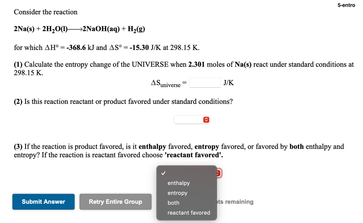 5-entro
Consider the reaction
2Na(s) + 2H20(1)-
→2NAOH(aq) + H2(g)
for which AH° = -368.6 kJ and AS° = -15.30 J/K at 298.15 K.
(1) Calculate the entropy change of the UNIVERSE when 2.301 moles of Na(s) react under standard conditions at
298.15 K.
ASuniverse
J/K
(2) Is this reaction reactant or product favored under standard conditions?
(3) If the reaction is product favored, is it enthalpy favored, entropy favored, or favored by both enthalpy and
entropy? If the reaction is reactant favored choose 'reactant favored'.
enthalpy
entropy
Submit Answer
Retry Entire Group
both
ts remaining
reactant favored
