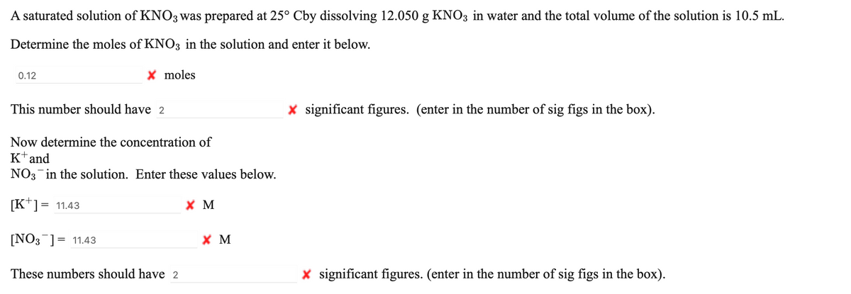 A saturated solution of KNO3 was prepared at 25° Cby dissolving 12.050 g KNO3 in water and the total volume of the solution is 10.5 mL.
Determine the moles of KNO3 in the solution and enter it below.
0.12
X moles
This number should have 2
X significant figures. (enter in the number of sig figs in the box).
Now determine the concentration of
Ktand
NO3 in the solution. Enter these values below.
[K*]= 11.43
хм
[NO3 ]= 11.43
X M
These numbers should have 2
X significant figures. (enter in the number of sig figs in the box).
