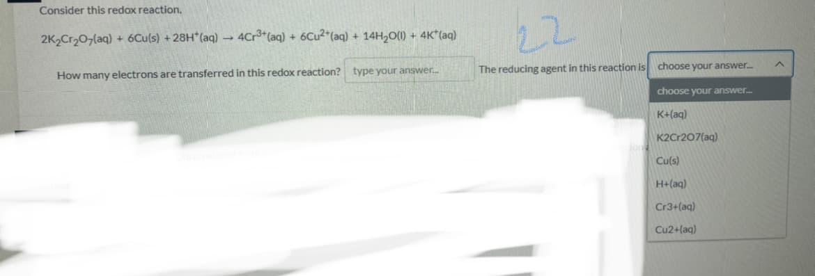 Consider this redox reaction.
22
2K2Cr207(aq) + 6Cu(s) +28H*(aq) 4Cr*(aq) + 6CU2*(aq) + 14H,O(1) + 4K*(aq)
type your answer.
The reducing agent in this reaction is choose your answer.
How many electrons are transferred in this redox reaction?
choose your answer.
K+(aq)
K2Cr207(aq)
ion
Cu(s)
H+(aq)
Cr3+(aq)
Cu2+(aq)
