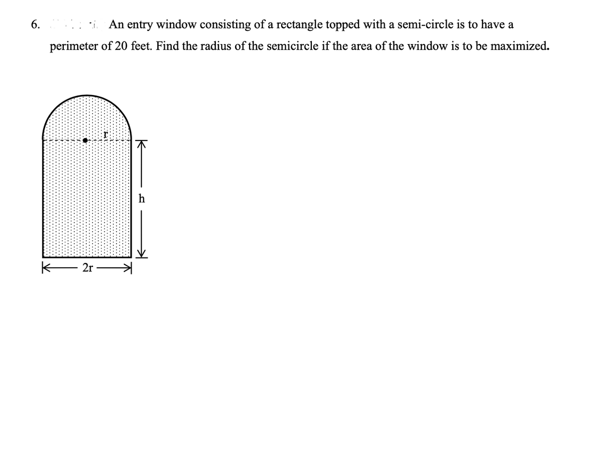 6.
An entry window consisting of a rectangle topped with a semi-circle is to have a
perimeter of 20 feet. Find the radius of the semicircle if the area of the window is to be maximized.
2r
