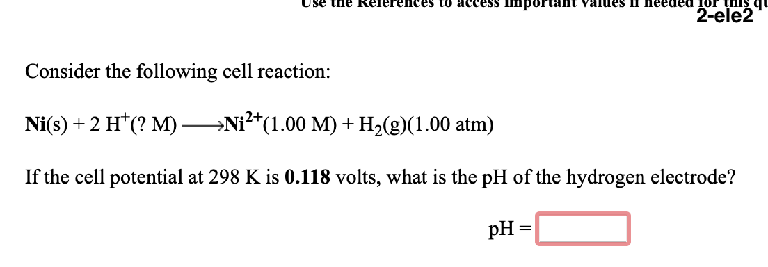 Use the References to access important values II needed for this qu
2-ele2
Consider the following cell reaction:
Ni(s) +2 H*(? M)-
→Ni?*(1.00 M) + H,(g)(1.00 atm)
If the cell potential at 298 K is 0.118 volts, what is the pH of the hydrogen electrode?
pH =
