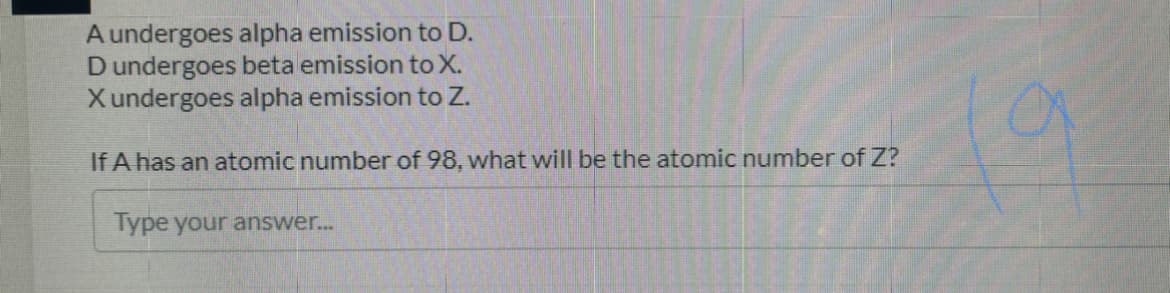 A undergoes alpha emission to D.
Dundergoes beta emission to X.
Xundergoes alpha emission to Z.
If A has an atomic number of 98, what will be the atomic number of Z?
Type your answer...
