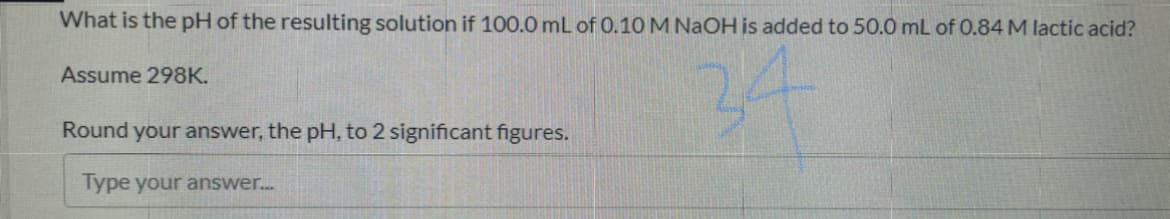 What is the pH of the resulting solution if 100.0 mL of 0.10 M NaOH is added to 50.0 mL of 0.84 M lactic acid?
24
Assume 298K.
Round your answer, the pH, to 2 significant figures.
Type your answer...
