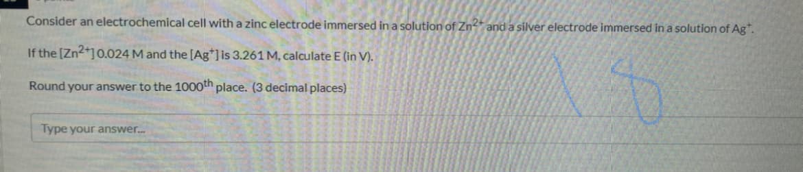 Consider an electrochemical cell with a zinc electrode immersed in a solution of Zn-* and a silver electrode immersed in a solution of Ag".
If the [Zn2+]0.024 M and the [Ag*]is 3.261 M, calculate E (in V).
Round your answer to the 1000th place. (3 decimal places)
Type your answer.
