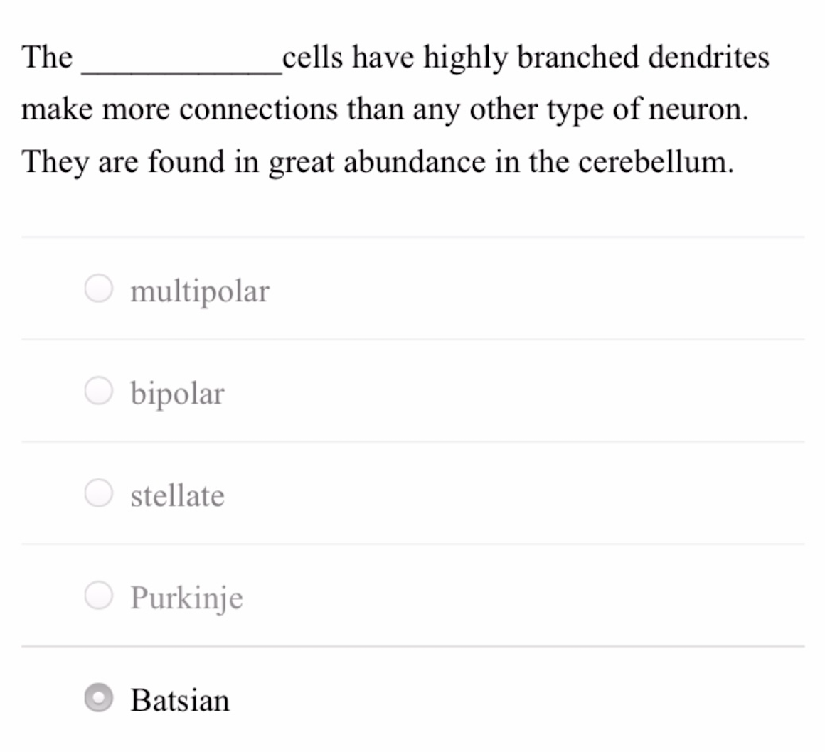 The
cells have highly branched dendrites
make more connections than any other type of neuron.
They are found in great abundance in the cerebellum.
O multipolar
bipolar
O stellate
Purkinje
Batsian
