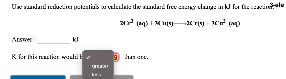 Use standard reduction potentials to calculate the standard free energy change in kJ for the reaction ele
2Cr3+,
*(aq) + 3Cu(s)–→2Cr(s) + 3Cu²*(aq)
Answer:
kJ
K for this reaction would b v
than one.
greater
less
