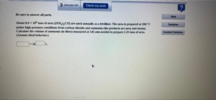 3 attempts left
Check my work
Be sure to answer all parts.
Hint
About 8.0 x 10 tons of urea I(NH,),CO] are used annually as a fertilizer. The urea is prepared at 200."C
under high-pressure conditions from carbon dioxide and ammonia (the products are urea and steam)
Cakulate the volume of ammonia (in liters) measured at 145 atm needed to prepare 2.35 tons of urea.
(Assume ideal behavior.)
Solution
Guided Solution
x 10
