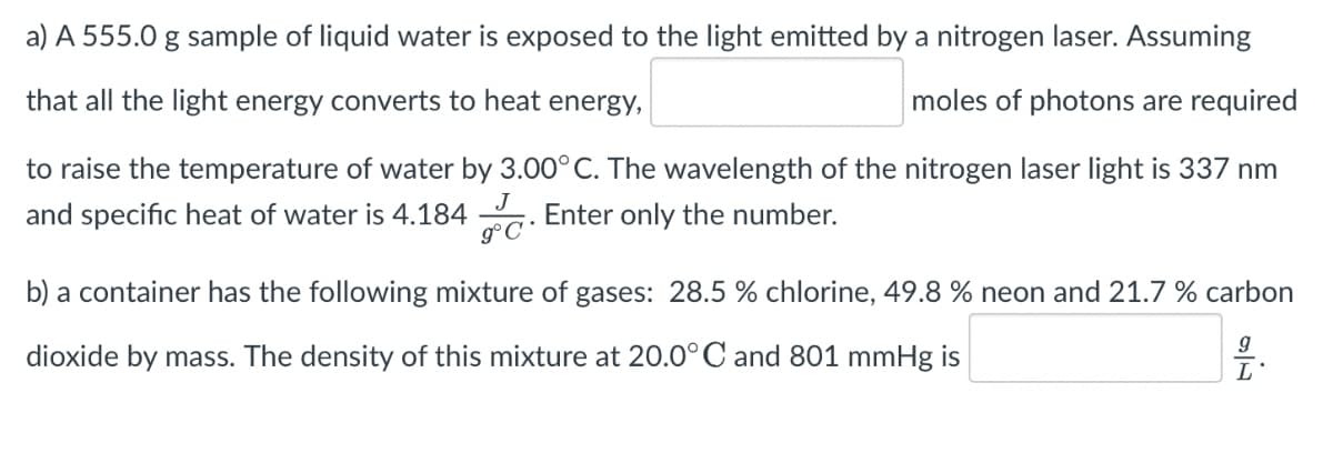 a) A 555.0 g sample of liquid water is exposed to the light emitted by a nitrogen laser. Assuming
that all the light energy converts to heat energy,
moles of photons are required
to raise the temperature of water by 3.00°C. The wavelength of the nitrogen laser light is 337 nm
and specific heat of water is 4.184 . Enter only the number.
J
b) a container has the following mixture of gases: 28.5 % chlorine, 49.8 % neon and 21.7 % carbon
dioxide by mass. The density of this mixture at 20.0°C and 801 mmHg is
