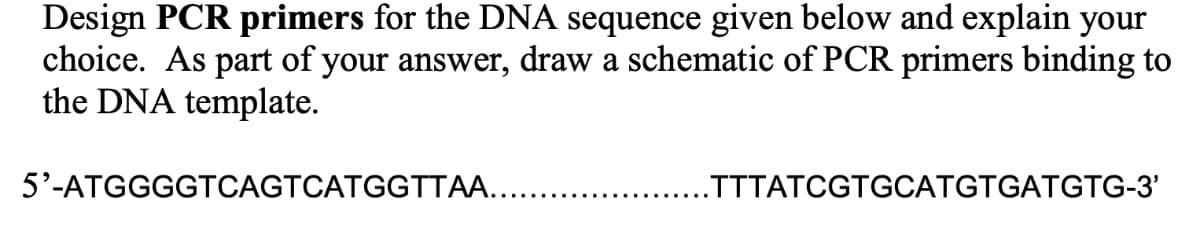 Design PCR primers for the DNA sequence given below and explain your
choice. As part of your answer, draw a schematic of PCR primers binding to
the DNA template.
5'-ATGGGGTCAGTCATGGTTA...
.TTTATCGTGCATGTGATGTG-3'

