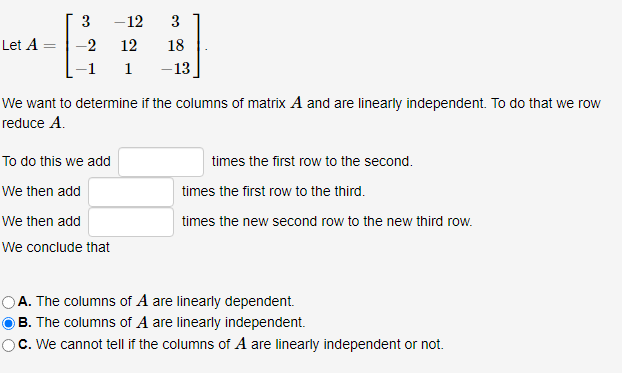 Let A
3 -12
-2
12
1
3
18
-13
We want to determine if the columns of matrix A and are linearly independent. To do that we row
reduce A.
To do this we add
We then add
We then add
We conclude that
times the first row to the second.
times the first row to the third.
times the new second row to the new third row.
A. The columns of A are linearly dependent.
B. The columns of A are linearly independent.
c. We cannot tell if the columns of A are linearly independent or not.