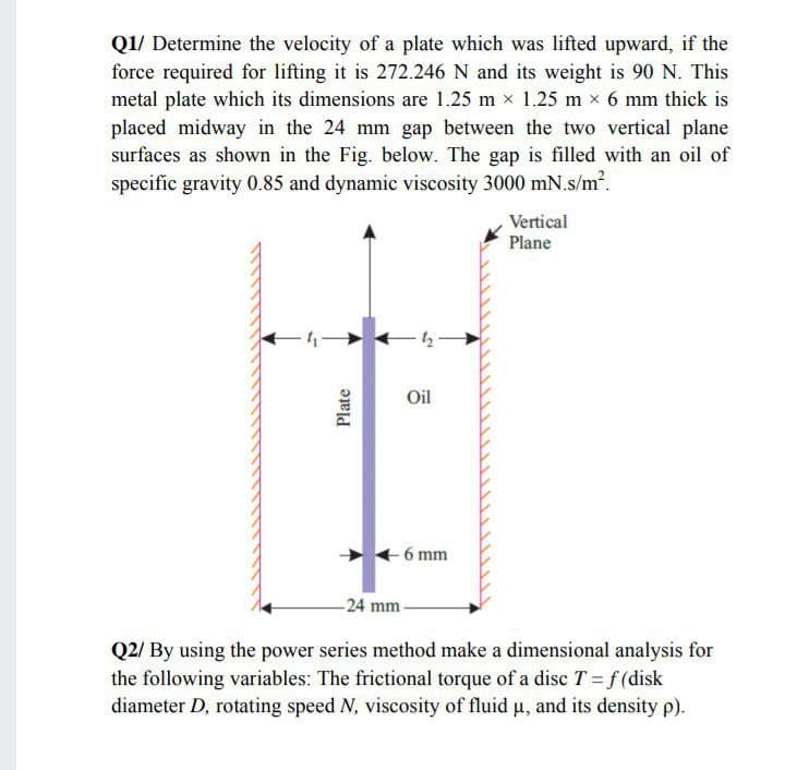 Q1/ Determine the velocity of a plate which was lifted upward, if the
force required for lifting it is 272.246 N and its weight is 90 N. This
metal plate which its dimensions are 1.25 m x 1.25 m x 6 mm thick is
placed midway in the 24 mm gap between the two vertical plane
surfaces as shown in the Fig. below. The gap is filled with an oil of
specific gravity 0.85 and dynamic viscosity 3000 mN.s/m.
Vertical
Plane
Oil
6 mm
-24 mm-
Q2/ By using the power series method make a dimensional analysis for
the following variables: The frictional torque of a disc T = f (disk
diameter D, rotating speed N, viscosity of fluid u, and its density p).
Plate
