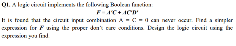 Q1. A logic circuit implements the following Boolean function:
F= A'C + AC'D'
It is found that the circuit input combination A = C = 0 can never occur. Find a simpler
expression for F using the proper don't care conditions. Design the logic circuit using the
expression you find.
