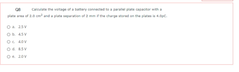 Q8
Calculate the voltage of a battery connected to a parallel plate capacitor with a
plate area of 2.0 cm² and a plate separation of 2 mm if the charge stored on the plates is 4.0pC.
O a. 2.5 V
O b. 4.5 V
O. 4.0 V
O d. 8.5 V
O e. 2.0 V
