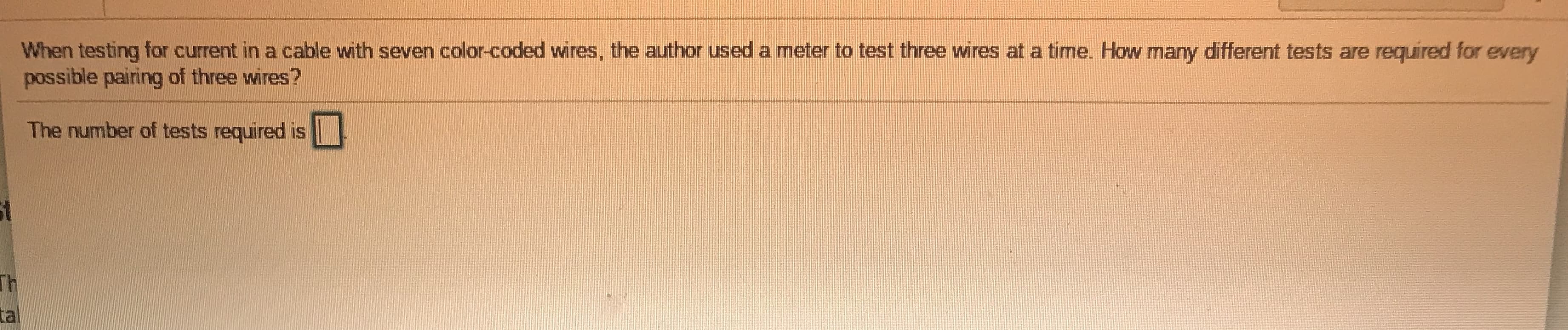 When testing for current in a cable with seven color-coded wvires, the author used a meter to test three wires at a time. How many different tests are required for eve
possible pairing of three wires?
The number of tests required is
