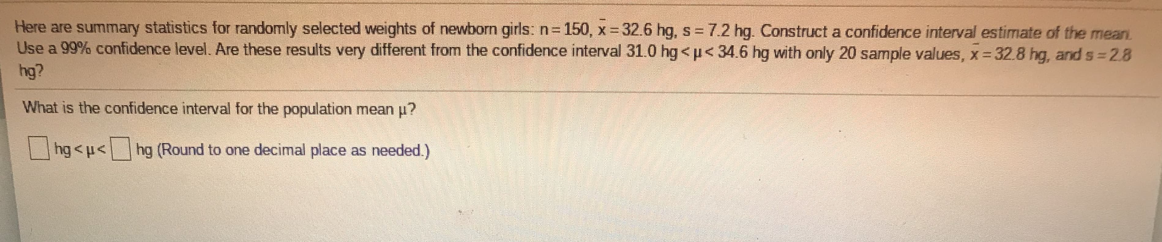 Here are summary statistics for randomly selected weights of newborn girls:n=150, x 32.6 hg, s = 7.2 hg. Construct a confidence interval estimate of the mean.
Use a 99% confidence level. Are these results very different from the confidence interval 31.0 hg<p<34.6 hg with only 20 sample values, x 32.8 hg, and s 2.8
hg?
What is the confidence interval for the population mean p?
hg<u<hg (Round to one decimal place as needed.)
