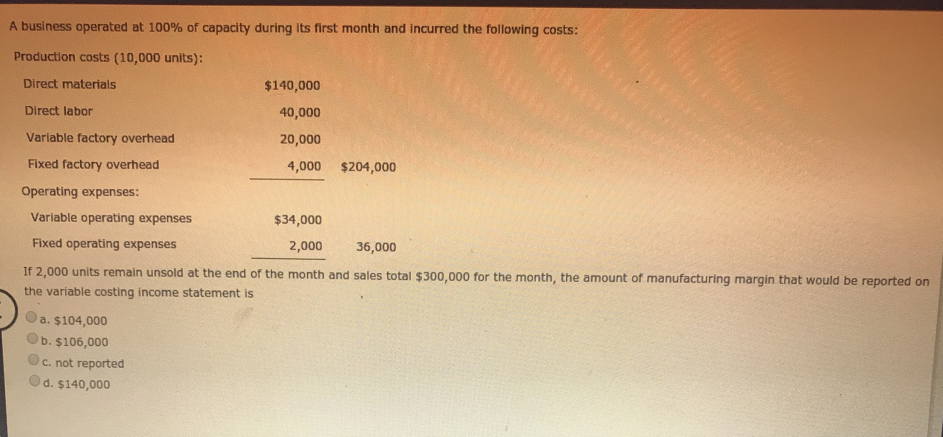 If 2,000 units remain unsold at the end of the month and sales total $300,000 for the month, the amount of manufacturing margin that would be reported on
the variable costing income statement is
