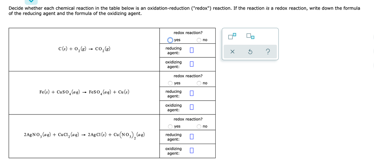 Decide whether each chemical reaction in the table below is an oxidation-reduction ("redox") reaction. If the reaction is a redox reaction, write down the formula
of the reducing agent and the formula of the oxidizing agent.
redox reaction?
yes
no
C(s) + 0,g) → c0,g)
co,(g)
reducing
agent:
oxidizing
agent:
redox reaction?
yes
no
Fe(s) + Cuso, (aq) → Feso,(aq) + Cu(s)
reducing
agent:
4
oxidizing
agent:
redox reaction?
yes
no
2A£NO, (ag) + CuCı, (aq) → 2A£CI (s) + Cu(NO,), (aq)
reducing
agent:
oxidizing
agent:
