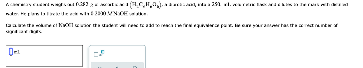 A chemistry student weighs out 0.282 g of ascorbic acid (H,C,H,06), a diprotic acid, into a 250. mL volumetric flask and dilutes to the mark with distilled
water. He plans to titrate the acid with 0.2000 M NaOH solution.
Calculate the volume of NaOH solution the student will need to add to reach the final equivalence point. Be sure your answer has the correct number of
significant digits.
mL
