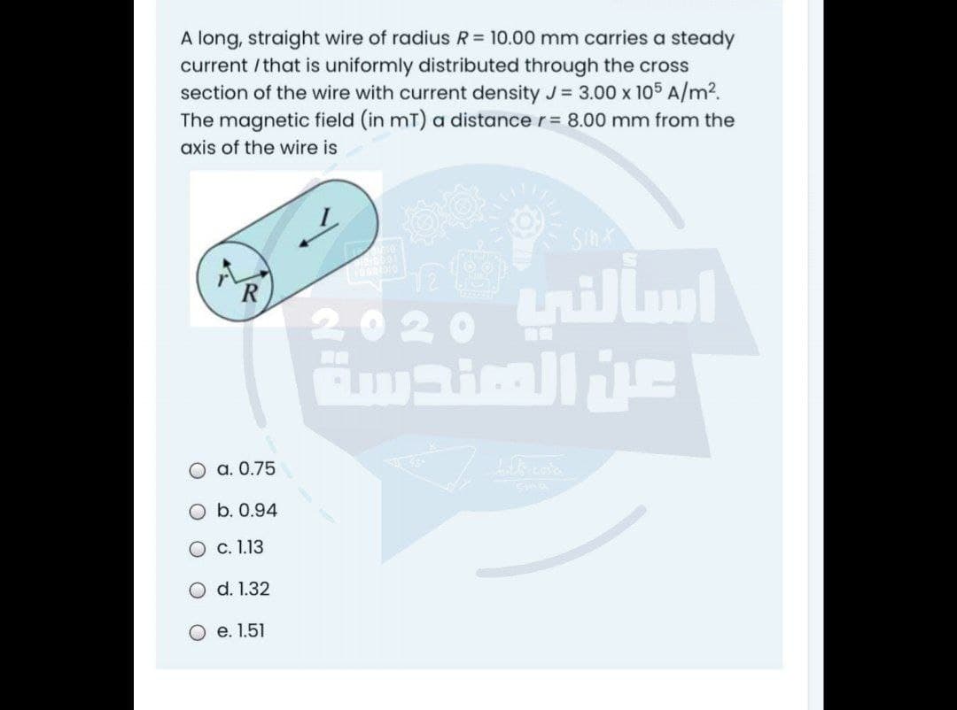 A long, straight wire of radius R= 10.00 mm carries a steady
current / that is uniformly distributed through the cross
section of the wire with current density J= 3.00 x 105 A/m2.
The magnetic field (in mT) a distance r= 8.00 mm from the
axis of the wire is
2020
O a. 0.75
O b. 0.94
с. 1.13
d. 1.32
О е.1.51
