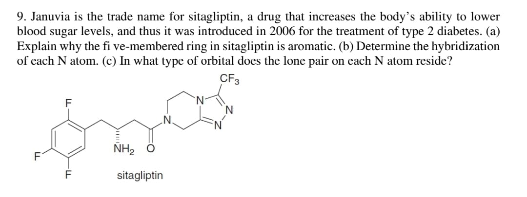 9. Januvia is the trade name for sitagliptin, a drug that increases the body's ability to lower
blood sugar levels, and thus it was introduced in 2006 for the treatment of type 2 diabetes. (a)
Explain why the fi ve-membered ring in sitagliptin is aromatic. (b) Determine the hybridization
of each N atom. (c) In what type of orbital does the lone pair on each N atom reside?
CF3
F
.N
NH, Ô
F
sitagliptin
