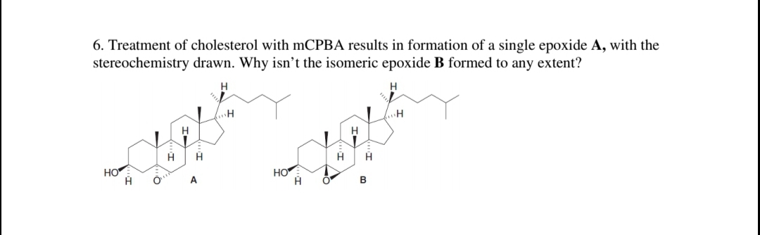 6. Treatment of cholesterol with mCPBA results in formation of a single epoxide A, with the
stereochemistry drawn. Why isn't the isomeric epoxide B formed to any extent?
H.
H
H
HO
HO
A
B
